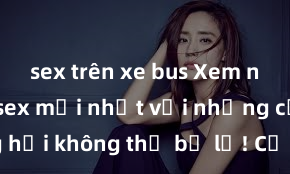 sex trên xe bus Xem ngay phim sex mới nhất với những cảnh nóng hổi không thể bỏ lỡ! Cơ hội tận hưởng những khoảnh khắc đầy kích thích ngay hôm nay!