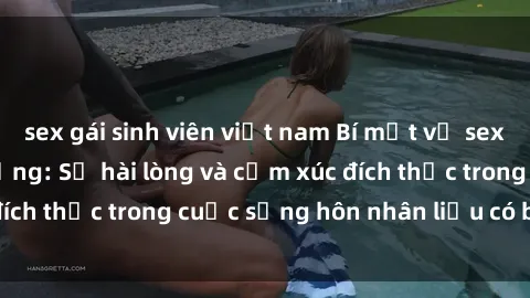 sex gái sinh viên việt nam Bí mật về sex của gái Việt có chồng: Sự hài lòng và cảm xúc đích thực trong cuộc sống hôn nhân liệu có bí mật gì?