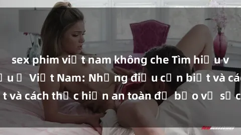 sex phim việt nam không che Tìm hiểu về vấn đề sex bà bầu ở Việt Nam: Những điều cần biết và cách thực hiện an toàn để bảo vệ sức khỏe thai kỳ.