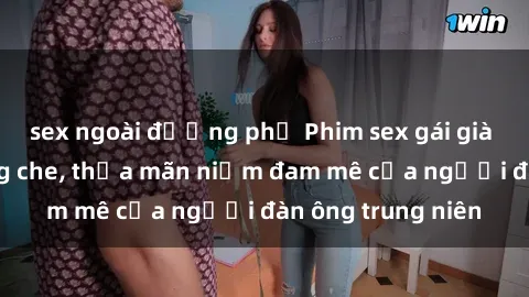 sex ngoài đường phố Phim sex gái già nóng bỏng không che, thỏa mãn niềm đam mê của người đàn ông trung niên