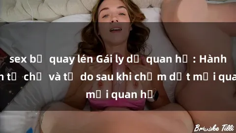 sex bị quay lén Gái ly dị quan hệ: Hành trình tự chủ và tự do sau khi chấm dứt mối quan hệ