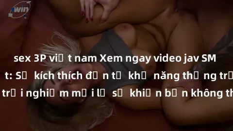 sex 3P việt nam Xem ngay video jav SM không che mới nhất: Sự kích thích đến từ khả năng thống trị và trải nghiệm mới lạ sẽ khiến bạn không thể rời mắt khỏi màn hình.
