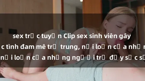 sex trực tuyến Clip sex sinh viên gây sốt: Cận cảnh cuộc tình đam mê trẻ trung, nổi loạn của những người trẻ đầy sức sống