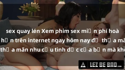 sex quay lén Xem phim sex miễn phí hoàn toàn không giới hạn trên internet ngay hôm nay để thỏa mãn nhu cầu tình dục của bạn mà không tốn chi phí.