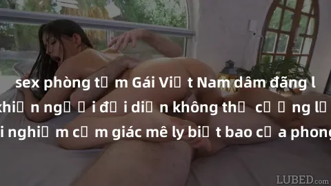 sex phòng tắm Gái Việt Nam dâm đãng làm tình say đắm, khiến người đối diện không thể cưỡng lại được. Hãy trải nghiệm cảm giác mê ly biết bao của phong cách yêu đương đậm chất dân tộc!