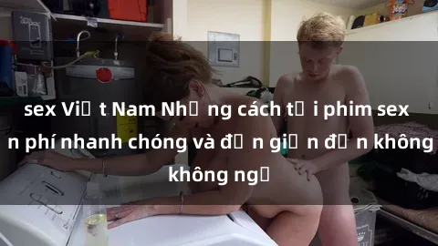sex Việt Nam Những cách tải phim sex miễn phí nhanh chóng và đơn giản đến không ngờ
