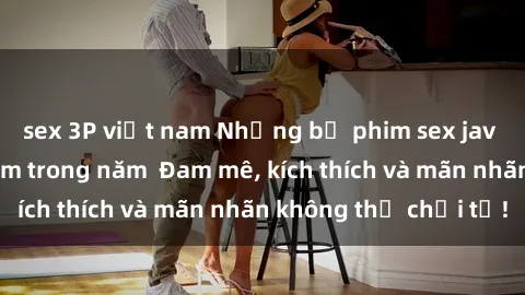 sex 3P việt nam Những bộ phim sex jav đỉnh cao phải xem trong năm  Đam mê, kích thích và mãn nhãn không thể chối từ!