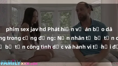 phim sex jav hd Phát hiện vụ án bạo dâm sex gây chấn động trong cộng đồng: Nạn nhân tố bị tấn công tình dục và hành vi tệ hại được tiết lộ