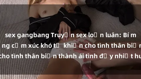 sex gangbang Truyện sex loạn luân: Bí mật gia đình và những cảm xúc khó tả khiến cho tình thân biến thành ái tình đầy nhiệt huyết