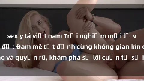 sex y tá việt nam Trải nghiệm mới lạ với sex phòng thay đồ: Đam mê tột đỉnh cùng không gian kín đáo và quyến rũ, khám phá sự lôi cuốn từ sự hấp dẫn của nơi này.