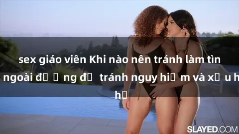 sex giáo viên Khi nào nên tránh làm tình ngoài đường để tránh nguy hiểm và xấu hổ