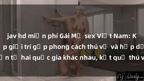 jav hd miễn phí Gái Mỹ sex Việt Nam: Khi nền công nghiệp giải trí gặp phong cách thú vị và hấp dẫn từ hai quốc gia khác nhau, kết quả thú vị không thể bỏ qua.