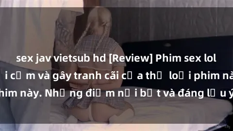 sex jav vietsub hd [Review] Phim sex loli: Đánh giá về sự gợi cảm và gây tranh cãi của thể loại phim này. Những điểm nổi bật và đáng lưu ý khi xem phim loli.