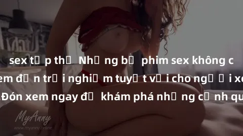sex tập thể Những bộ phim sex không che HD đỉnh cao, đem đến trải nghiệm tuyệt vời cho người xem.Đón xem ngay để khám phá những cảnh quay đẹp mắt và kích thích.