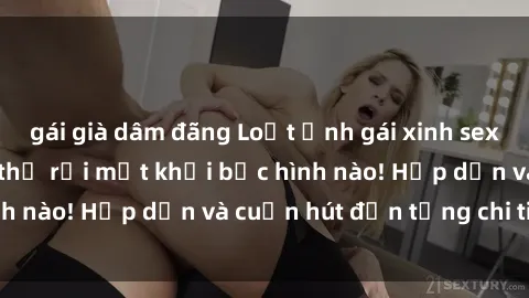 gái già dâm đãng Loạt ảnh gái xinh sex nóng bỏng, không thể rời mắt khỏi bức hình nào! Hấp dẫn và cuốn hút đến từng chi tiết.