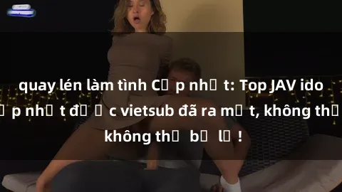 quay lén làm tình Cập nhật: Top JAV idol xinh đẹp nhất được vietsub đã ra mắt, không thể bỏ lỡ!