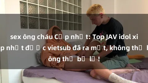 sex ông cháu Cập nhật: Top JAV idol xinh đẹp nhất được vietsub đã ra mắt, không thể bỏ lỡ!