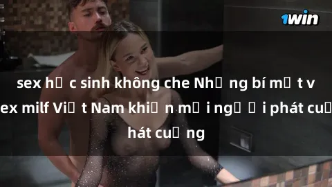 sex học sinh không che Những bí mật về sex milf Việt Nam khiến mọi người phát cuồng
