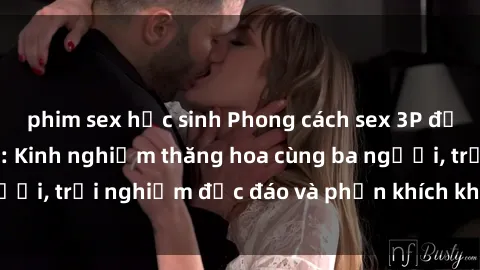 phim sex học sinh Phong cách sex 3P độc đáo tại Việt Nam: Kinh nghiệm thăng hoa cùng ba người, trải nghiệm độc đáo và phấn khích không thể bỏ lỡ!
