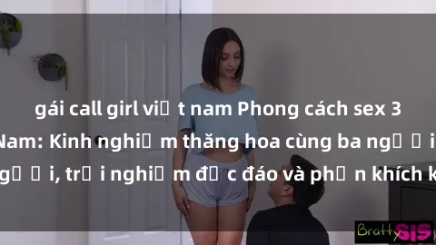 gái call girl việt nam Phong cách sex 3P độc đáo tại Việt Nam: Kinh nghiệm thăng hoa cùng ba người, trải nghiệm độc đáo và phấn khích không thể bỏ lỡ!