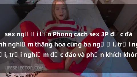 sex người lớn Phong cách sex 3P độc đáo tại Việt Nam: Kinh nghiệm thăng hoa cùng ba người, trải nghiệm độc đáo và phấn khích không thể bỏ lỡ!