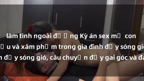 làm tình ngoài đường Kỳ án sex mẹ con Việt Nam: Sự sở hữu và xâm phạm trong gia đình đầy sóng gió, câu chuyện đầy gai góc và đau lòng.