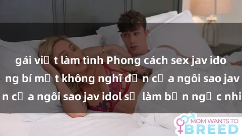 gái việt làm tình Phong cách sex jav idol siêu hấp dẫn: Những bí mật không nghĩ đến của ngôi sao jav idol sẽ làm bạn ngạc nhiên!