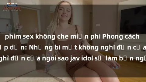 phim sex không che miễn phí Phong cách sex jav idol siêu hấp dẫn: Những bí mật không nghĩ đến của ngôi sao jav idol sẽ làm bạn ngạc nhiên!