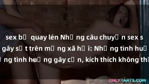 sex bị quay lén Những câu chuyện sex sinh viên Việt Nam gây sốt trên mạng xã hội: Những tình huống gây cấn, kích thích không thể bỏ qua