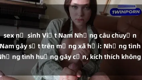 sex nữ sinh Việt Nam Những câu chuyện sex sinh viên Việt Nam gây sốt trên mạng xã hội: Những tình huống gây cấn, kích thích không thể bỏ qua