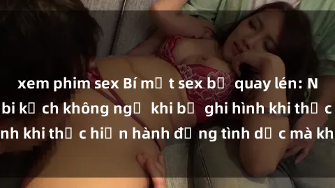 xem phim sex Bí mật sex bị quay lén: Những hậu quả và bi kịch không ngờ khi bị ghi hình khi thực hiện hành động tình dục mà không biết.