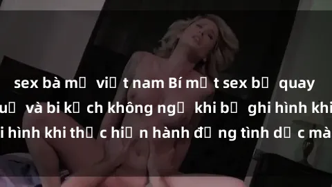 sex bà mẹ việt nam Bí mật sex bị quay lén: Những hậu quả và bi kịch không ngờ khi bị ghi hình khi thực hiện hành động tình dục mà không biết.