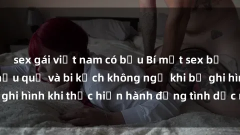 sex gái việt nam có bầu Bí mật sex bị quay lén: Những hậu quả và bi kịch không ngờ khi bị ghi hình khi thực hiện hành động tình dục mà không biết.