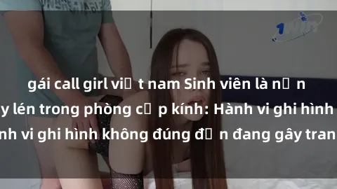 gái call girl việt nam Sinh viên là nạn nhân của video quay lén trong phòng cấp kính: Hành vi ghi hình không đúng đắn đang gây tranh cãi lớn