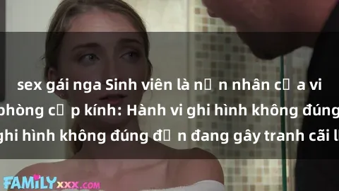 sex gái nga Sinh viên là nạn nhân của video quay lén trong phòng cấp kính: Hành vi ghi hình không đúng đắn đang gây tranh cãi lớn