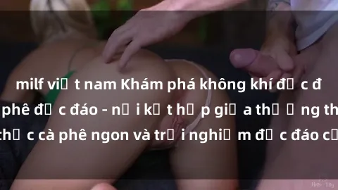 milf việt nam Khám phá không khí độc đáo tại sex quán cà phê độc đáo - nơi kết hợp giữa thưởng thức cà phê ngon và trải nghiệm độc đáo của không gian sex shop.