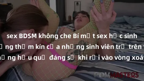 sex BDSM không che Bí mật sex học sinh không che: Cuộc sống thầm kín của những sinh viên trẻ trên trường. Những hậu quả đáng sợ khi rơi vào vòng xoáy của tình dục từ tuổi mới lớn.