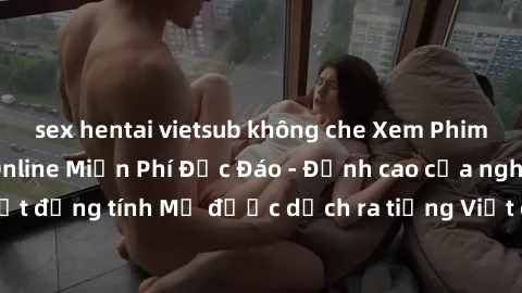 sex hentai vietsub không che Xem Phim Sex Mỹ Vietsub Online Miễn Phí Độc Đáo - Đỉnh cao của nghệ thuật đồng tính Mỹ được dịch ra tiếng Việt cho người xem hiểu rõ hơn.