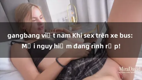 gangbang việt nam Khi sex trên xe bus: Mối nguy hiểm đang rình rập!
