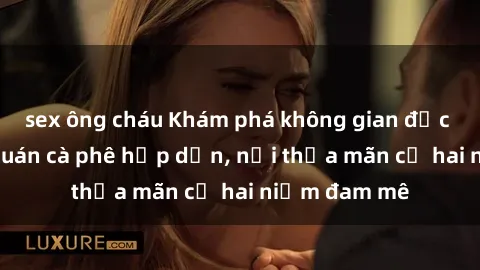 sex ông cháu Khám phá không gian độc đáo tại sex quán cà phê hấp dẫn, nơi thỏa mãn cả hai niềm đam mê
