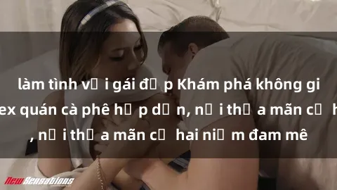làm tình với gái đẹp Khám phá không gian độc đáo tại sex quán cà phê hấp dẫn, nơi thỏa mãn cả hai niềm đam mê