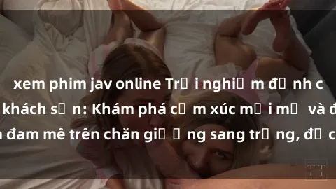 xem phim jav online Trải nghiệm đỉnh cao tình yêu tại sex khách sạn: Khám phá cảm xúc mới mẻ và đam mê trên chăn giường sang trọng, độc đáo, không giới hạn.