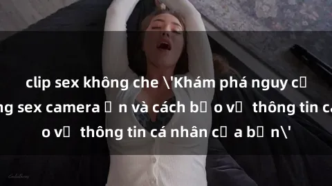 clip sex không che 'Khám phá nguy cơ của việc sử dụng sex camera ẩn và cách bảo vệ thông tin cá nhân của bạn'