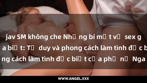 jav SM không che Những bí mật về sex gái Nga mà bạn chưa biết: Tư duy và phong cách làm tình đặc biệt của phụ nữ Nga