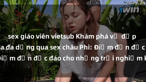 sex giáo viên vietsub Khám phá vẻ đẹp tự nhiên và văn hóa đa dạng qua sex châu Phi: Điểm đến độc đáo cho những trải nghiệm khó quên