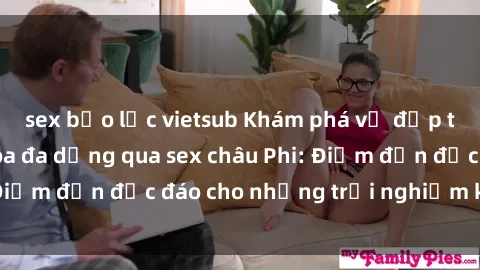 sex bạo lực vietsub Khám phá vẻ đẹp tự nhiên và văn hóa đa dạng qua sex châu Phi: Điểm đến độc đáo cho những trải nghiệm khó quên