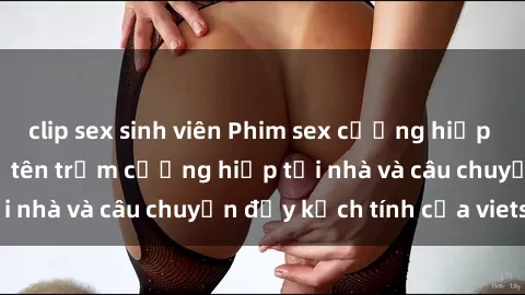 clip sex sinh viên Phim sex cưỡng hiếp vietsub: Nữ sinh bị tên trộm cưỡng hiếp tại nhà và câu chuyện đầy kịch tính của vietsub