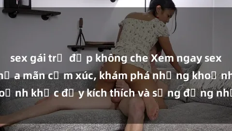 sex gái trẻ đẹp không che Xem ngay sex jav không che để thỏa mãn cảm xúc, khám phá những khoảnh khắc đầy kích thích và sống động nhất chỉ trong click!