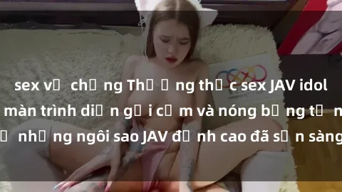 sex vợ chồng Thưởng thức sex JAV idol miễn phí: Những màn trình diễn gợi cảm và nóng bỏng từ những ngôi sao JAV đỉnh cao đã sẵn sàng để bạn khám phá.