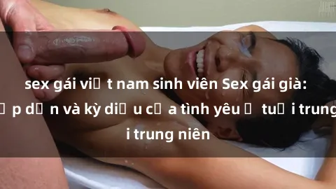 sex gái việt nam sinh viên Sex gái già: Sự hấp dẫn và kỳ diệu của tình yêu ở tuổi trung niên